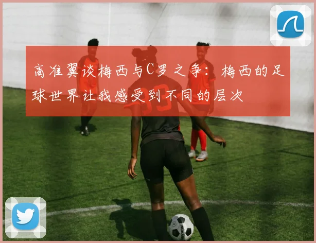 高准翼谈梅西与C罗之争：梅西的足球世界让我感受到不同的层次