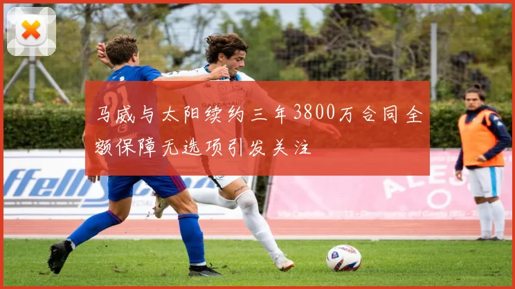 马威与太阳续约三年3800万合同全额保障无选项引发关注