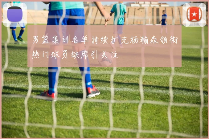 男篮集训名单持续扩充杨瀚森领衔热门球员缺席引关注