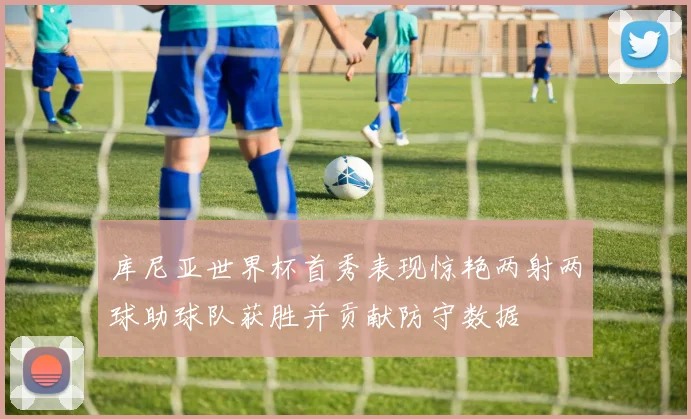 库尼亚世界杯首秀表现惊艳两射两球助球队获胜并贡献防守数据