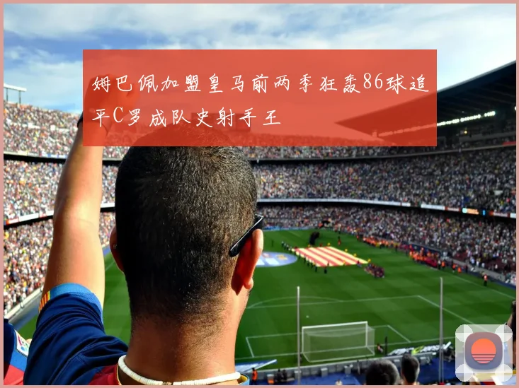 姆巴佩加盟皇马前两季狂轰86球追平C罗成队史射手王