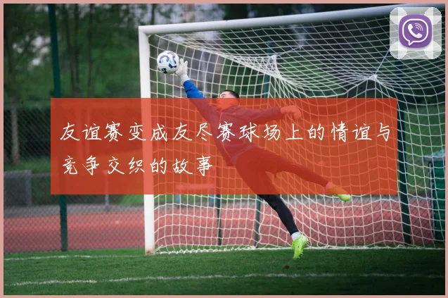 友谊赛变成友尽赛球场上的情谊与竞争交织的故事