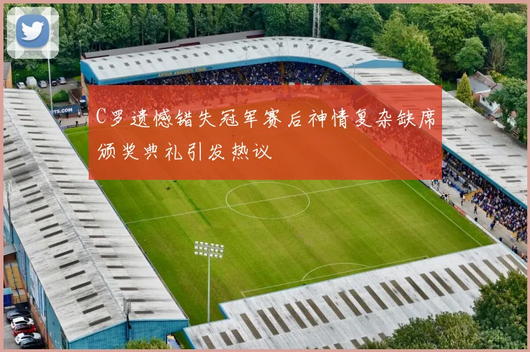 C罗遗憾错失冠军赛后神情复杂缺席颁奖典礼引发热议