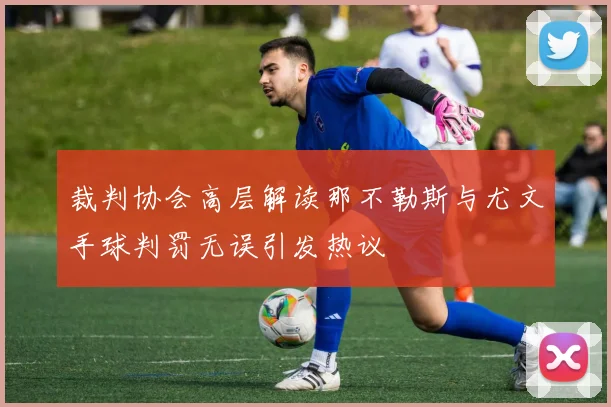 裁判协会高层解读那不勒斯与尤文手球判罚无误引发热议