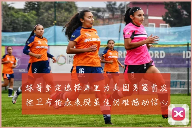 球哥坚定选择库里为美国男篮首发控卫布伦森表现虽佳仍难撼动信心