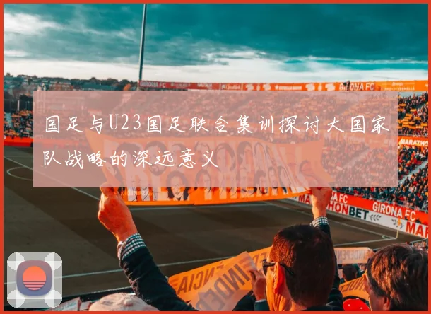 国足与U23国足联合集训探讨大国家队战略的深远意义