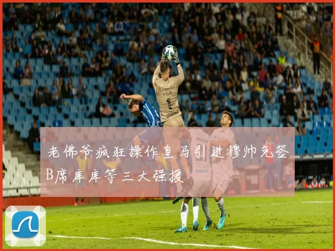 老佛爷疯狂操作皇马引进穆帅免签B席库库等三大强援