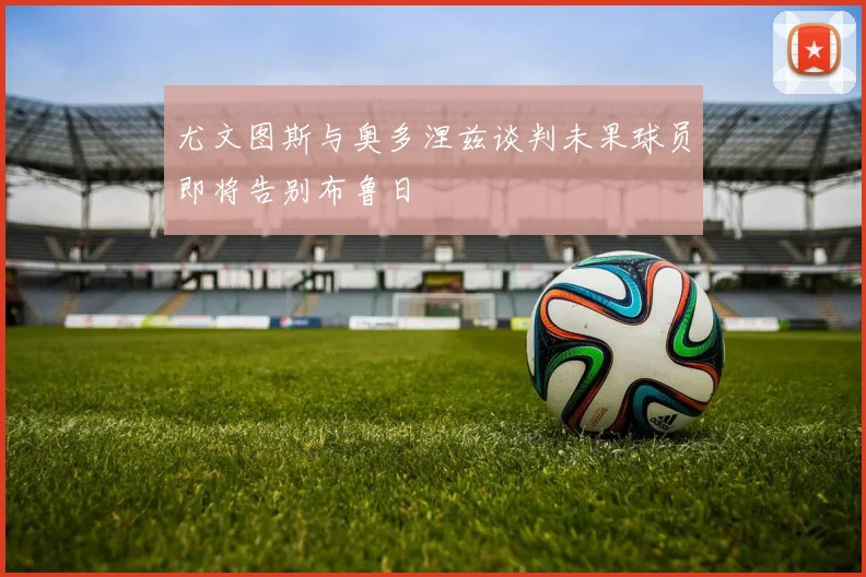 尤文图斯与奥多涅兹谈判未果球员即将告别布鲁日