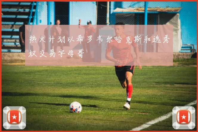 热火计划以希罗韦尔哈克斯和选秀权交易字母哥