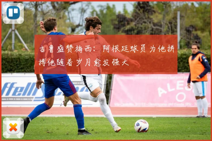 吉鲁盛赞梅西：阿根廷球员为他拼搏他随着岁月愈发强大