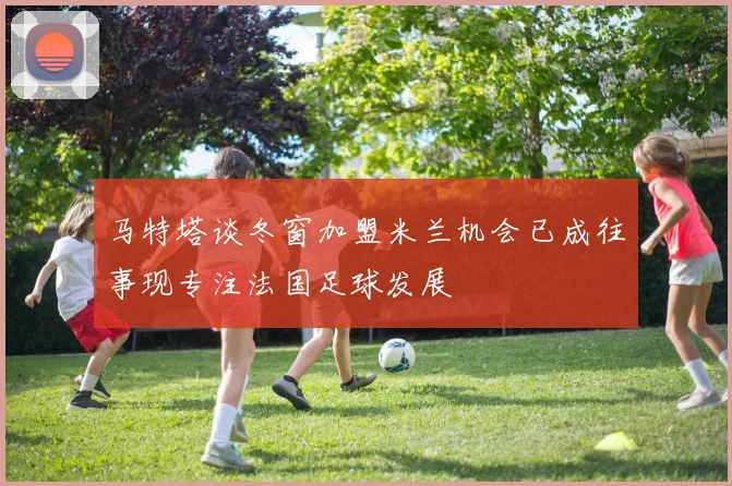 马特塔谈冬窗加盟米兰机会已成往事现专注法国足球发展