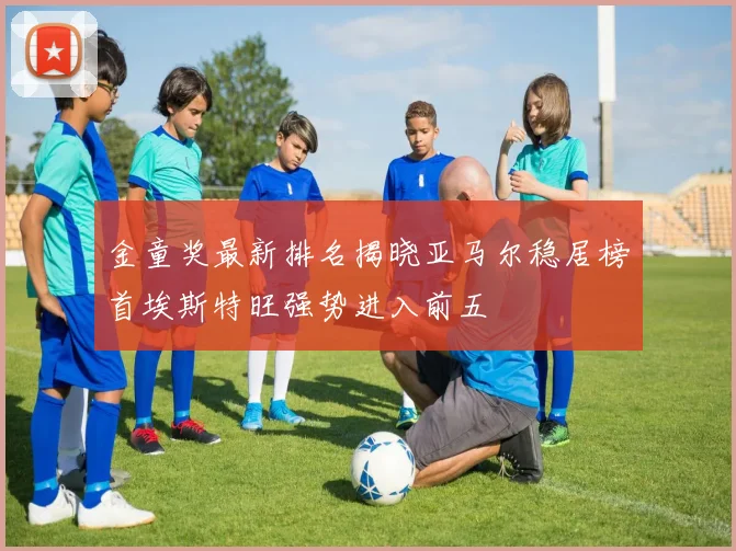 金童奖最新排名揭晓亚马尔稳居榜首埃斯特旺强势进入前五