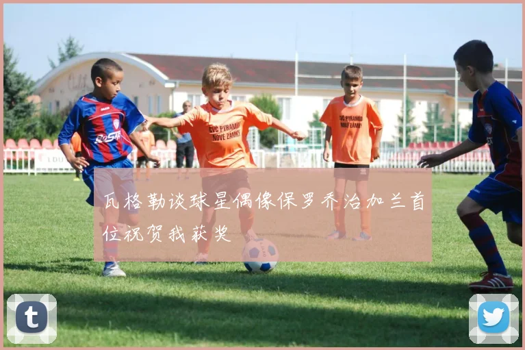 瓦格勒谈球星偶像保罗乔治加兰首位祝贺我获奖