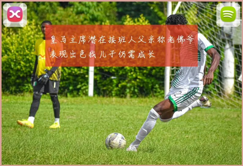 皇马主席潜在接班人父亲称老佛爷表现出色我儿子仍需成长