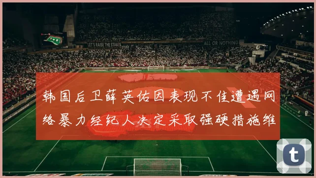 韩国后卫薛英佑因表现不佳遭遇网络暴力经纪人决定采取强硬措施维护权益