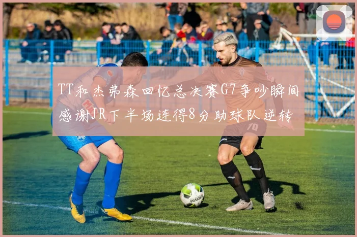 TT和杰弗森回忆总决赛G7争吵瞬间感谢JR下半场连得8分助球队逆转