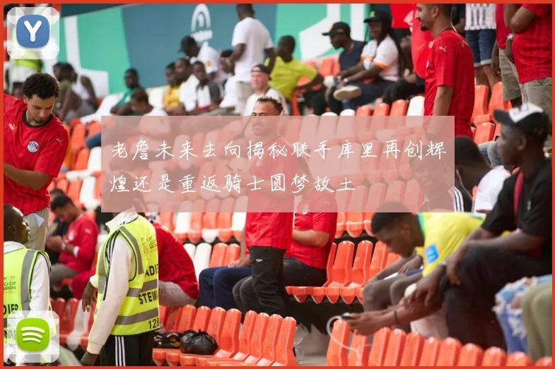 老詹未来去向揭秘联手库里再创辉煌还是重返骑士圆梦故土