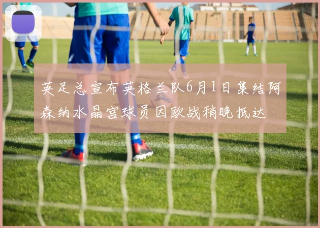 英足总宣布英格兰队6月1日集结阿森纳水晶宫球员因欧战稍晚抵达