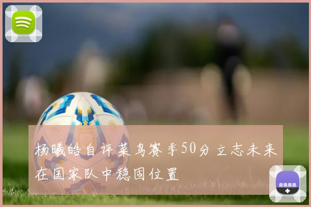 杨曦皓自评菜鸟赛季50分立志未来在国家队中稳固位置