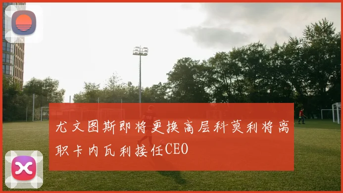 尤文图斯即将更换高层科莫利将离职卡内瓦利接任CEO