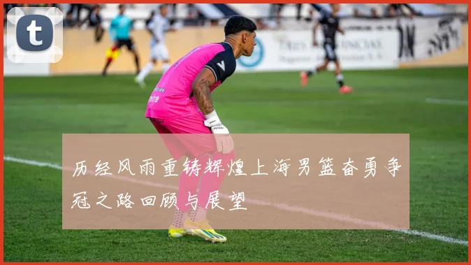 历经风雨重铸辉煌上海男篮奋勇争冠之路回顾与展望