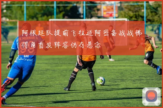 阿根廷队提前飞往迈阿密备战战佛得角首发阵容仍存悬念