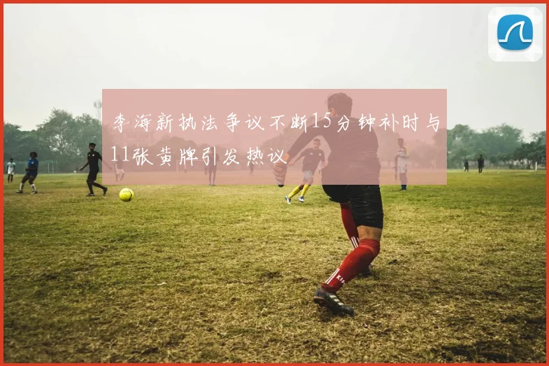 李海新执法争议不断15分钟补时与11张黄牌引发热议