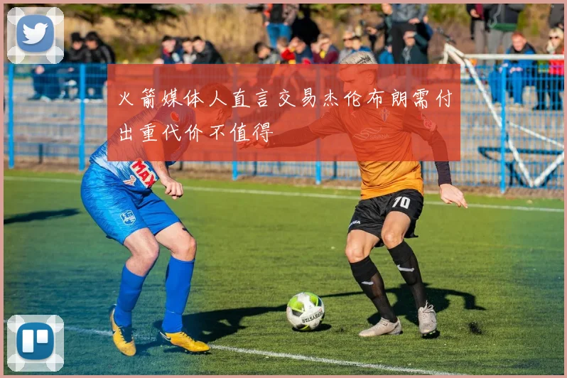 火箭媒体人直言交易杰伦布朗需付出重代价不值得