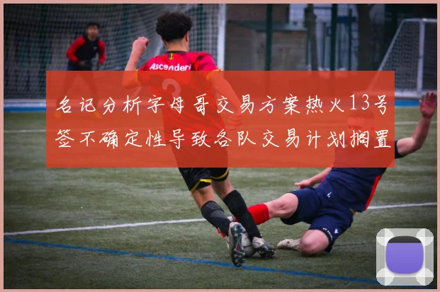 名记分析字母哥交易方案热火13号签不确定性导致各队交易计划搁置