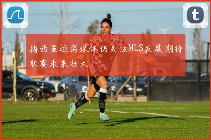 梅西虽远离媒体仍关注MLS发展期待联赛未来壮大
